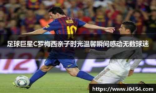 足球巨星C罗梅西亲子时光温馨瞬间感动无数球迷